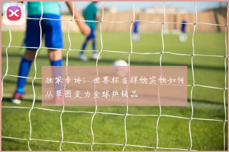 独家专访:世界杯吉祥物实物如何从草图变为全球热销品