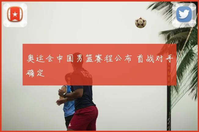 奥运会中国男篮赛程公布 首战对手确定