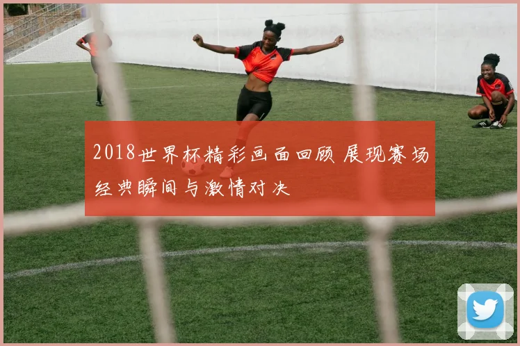 2018世界杯精彩画面回顾 展现赛场经典瞬间与激情对决