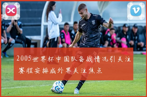 2005世界杯中国队备战情况引关注 赛程安排成外界关注焦点