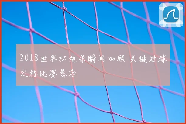 2018世界杯绝杀瞬间回顾 关键进球定格比赛悬念