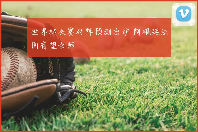 世界杯决赛对阵预测出炉 阿根廷法国有望会师