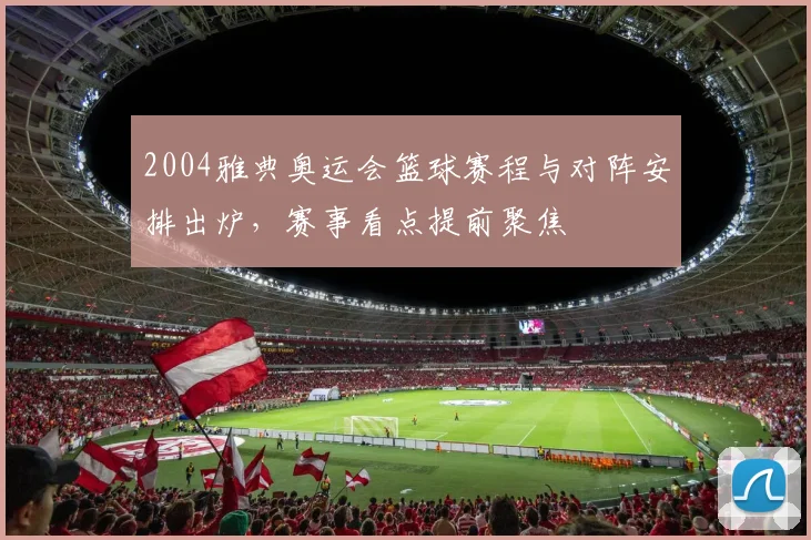 2004雅典奥运会篮球赛程与对阵安排出炉，赛事看点提前聚焦