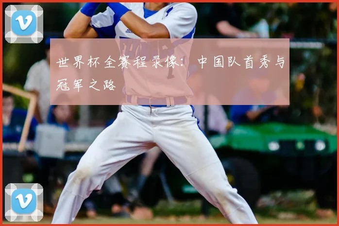 世界杯全赛程录像:中国队首秀与冠军之路