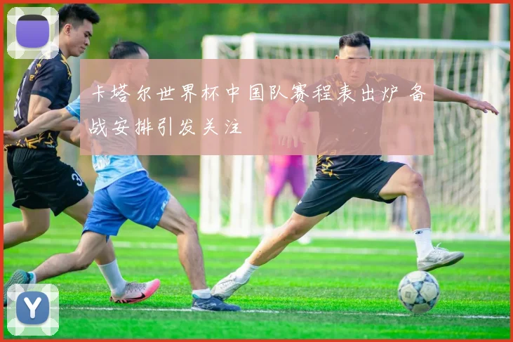 卡塔尔世界杯中国队赛程表出炉 备战安排引发关注