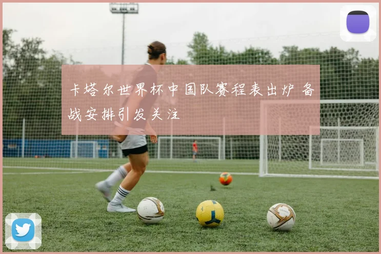卡塔尔世界杯中国队赛程表出炉 备战安排引发关注