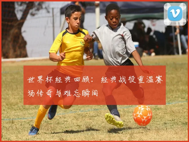 世界杯经典回顾：经典战役重温赛场传奇与难忘瞬间