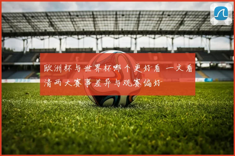 欧洲杯与世界杯哪个更好看 一文看清两大赛事差异与观赛偏好