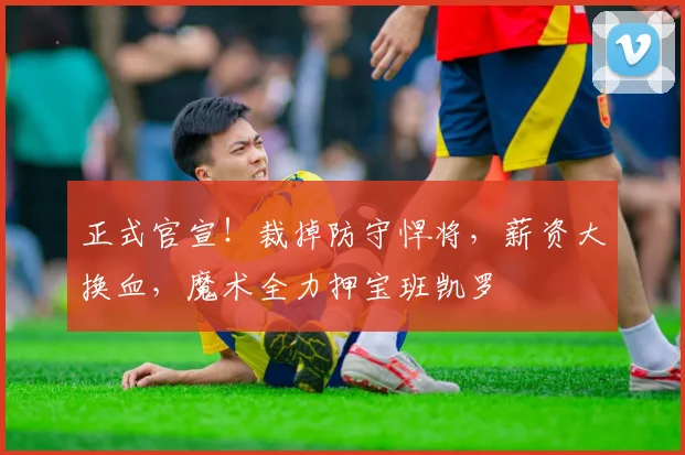 正式官宣！裁掉防守悍将，薪资大换血，魔术全力押宝班凯罗