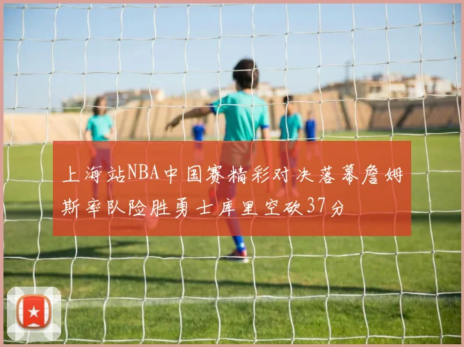 上海站NBA中国赛精彩对决落幕詹姆斯率队险胜勇士库里空砍37分