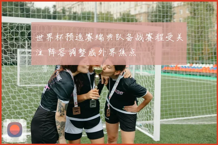 世界杯预选赛瑞典队备战赛程受关注 阵容调整成外界焦点