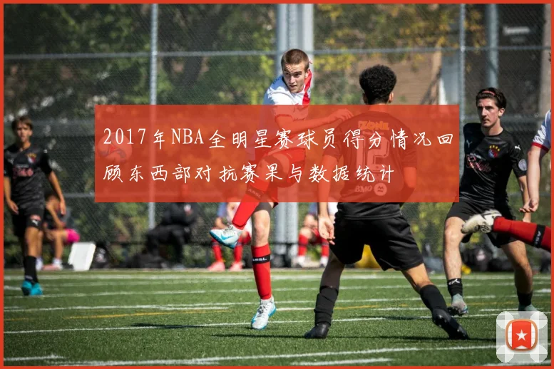 2017年NBA全明星赛球员得分情况回顾东西部对抗赛果与数据统计