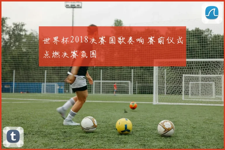 世界杯2018决赛国歌奏响 赛前仪式点燃决赛氛围