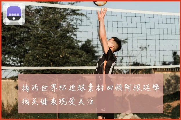 梅西世界杯进球素材回顾阿根廷锋线关键表现受关注