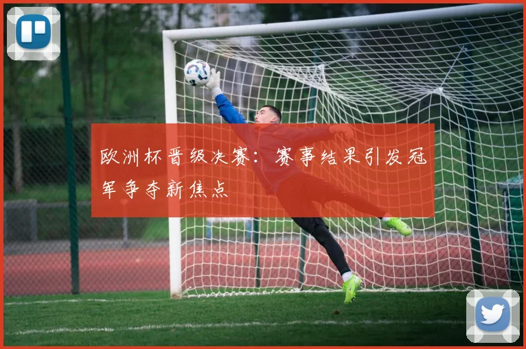欧洲杯晋级决赛:赛事结果引发冠军争夺新焦点