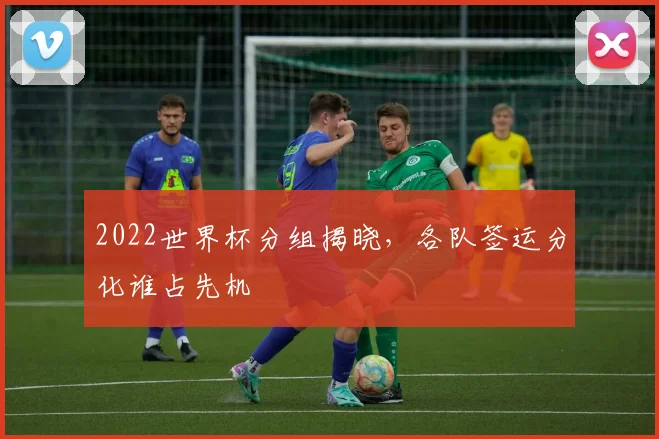 2022世界杯分组揭晓,各队签运分化谁占先机