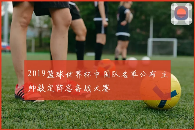 2019篮球世界杯中国队名单公布 主帅敲定阵容备战大赛