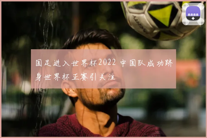 国足进入世界杯2022 中国队成功跻身世界杯正赛引关注