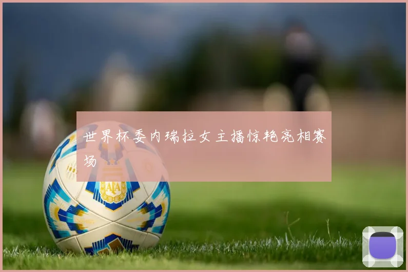 世界杯委内瑞拉女主播惊艳亮相赛场