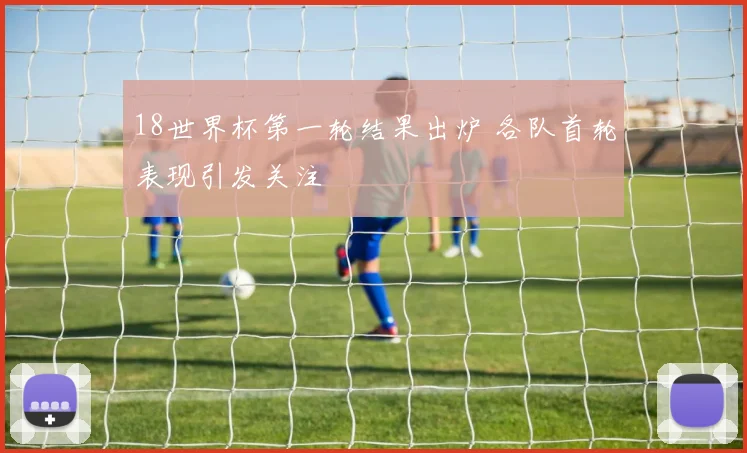 18世界杯第一轮结果出炉 各队首轮表现引发关注