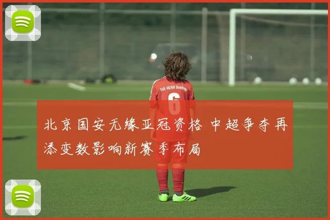 北京国安无缘亚冠资格 中超争夺再添变数影响新赛季布局