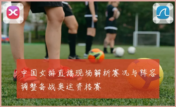 中国女排直播现场解析赛况与阵容调整备战奥运资格赛