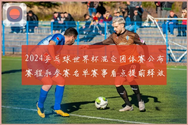 2024乒乓球世界杯混合团体赛公布赛程和参赛名单赛事看点提前释放