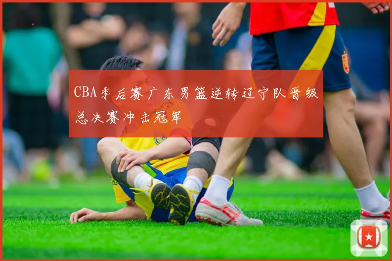 CBA季后赛广东男篮逆转辽宁队晋级总决赛冲击冠军