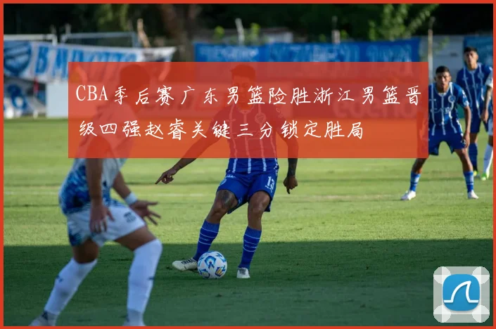 CBA季后赛广东男篮险胜浙江男篮晋级四强赵睿关键三分锁定胜局