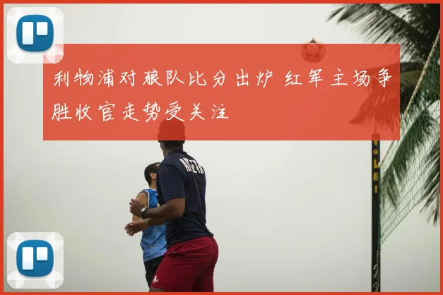 利物浦对狼队比分出炉 红军主场争胜收官走势受关注