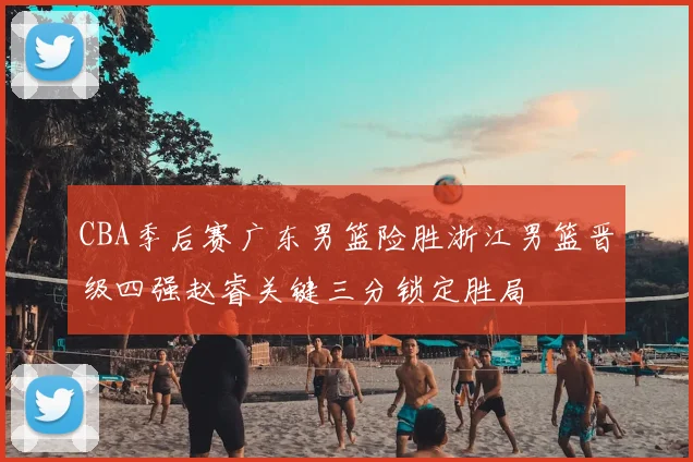CBA季后赛广东男篮险胜浙江男篮晋级四强赵睿关键三分锁定胜局
