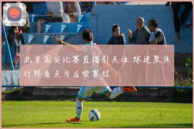 北京国安比赛直播引关注 球迷聚焦对阵看点与后续赛程