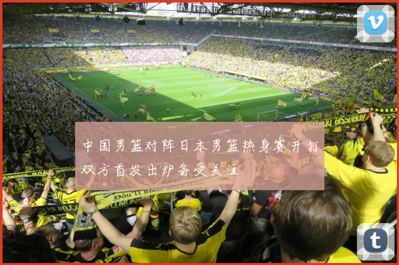 中国男篮对阵日本男篮热身赛开打双方首发出炉备受关注