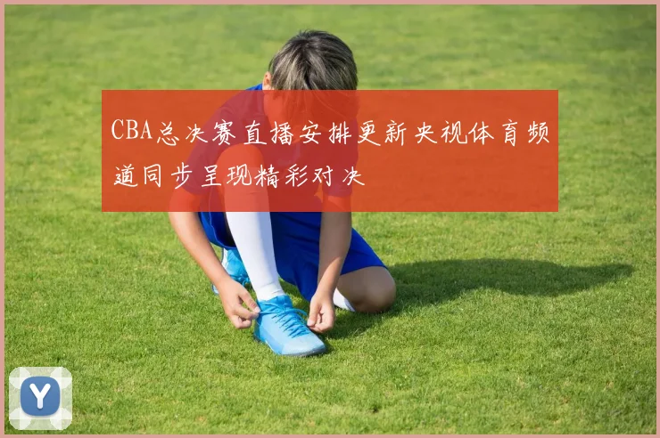 CBA总决赛直播安排更新央视体育频道同步呈现精彩对决