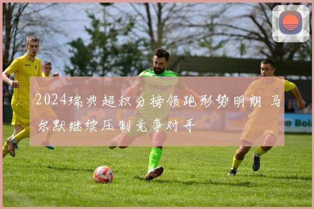 2024瑞典超积分榜领跑形势明朗 马尔默继续压制竞争对手