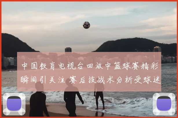 中国教育电视台回放中篮球赛精彩瞬间引关注 赛后技战术分析受球迷关注