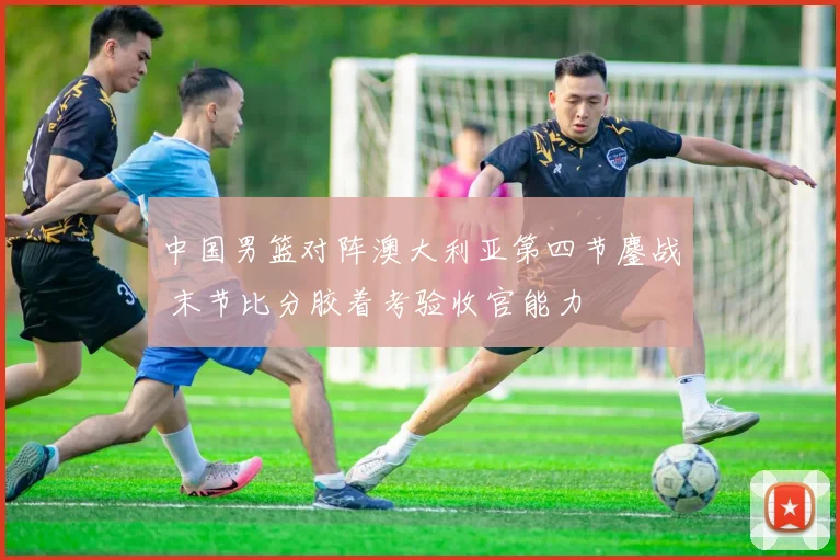 中国男篮对阵澳大利亚第四节鏖战 末节比分胶着考验收官能力