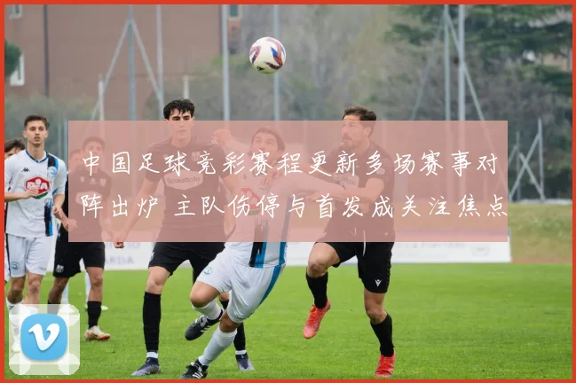 中国足球竞彩赛程更新多场赛事对阵出炉 主队伤停与首发成关注焦点
