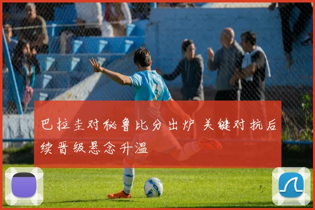 巴拉圭对秘鲁比分出炉 关键对抗后续晋级悬念升温