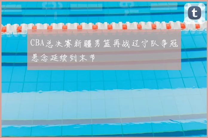 CBA总决赛新疆男篮再战辽宁队争冠悬念延续到末节
