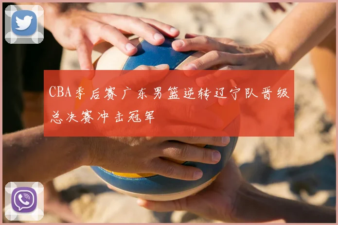 CBA季后赛广东男篮逆转辽宁队晋级总决赛冲击冠军