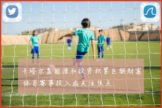 卡塔尔靠能源和投资积累巨额财富 体育赛事投入成关注焦点