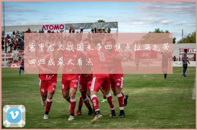 意甲尤文战国米争四焦点拉满孔蒂回归成最大看点