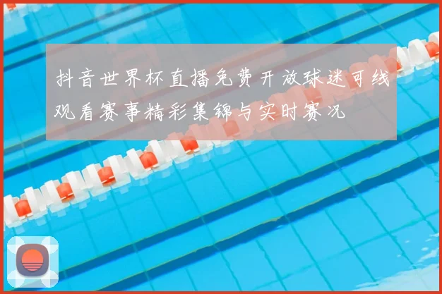 抖音世界杯直播免费开放球迷可线观看赛事精彩集锦与实时赛况
