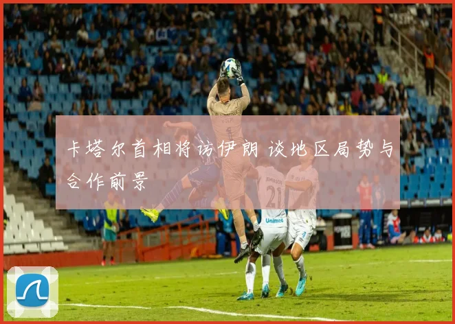 卡塔尔首相将访伊朗 谈地区局势与合作前景
