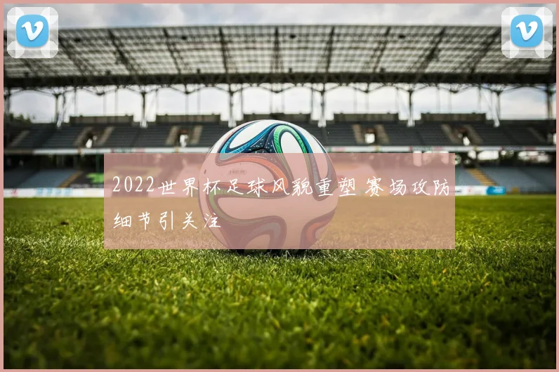 2022世界杯足球风貌重塑 赛场攻防细节引关注