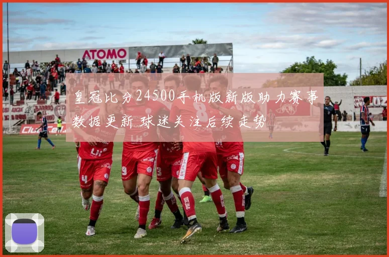 皇冠比分24500手机版新版助力赛事数据更新 球迷关注后续走势