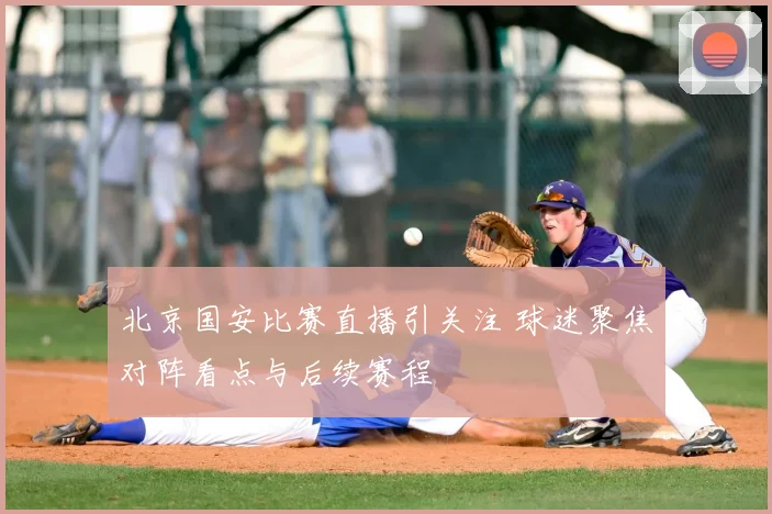 北京国安比赛直播引关注 球迷聚焦对阵看点与后续赛程