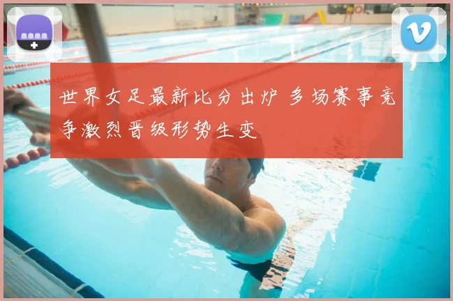 世界女足最新比分出炉 多场赛事竞争激烈晋级形势生变