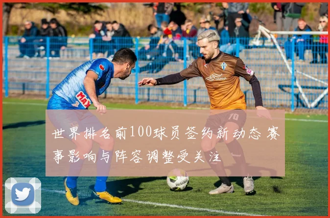 世界排名前100球员签约新动态 赛事影响与阵容调整受关注